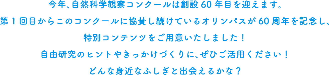 今年、自然科学観察コンクールは創設60年目を迎えます。そこで、60周年を記念して、自由研究のヒントやきっかけとなる特別コンテンツを用意しました。どんな身近な不思議と出会えるかな？ ぜひご活用ください！