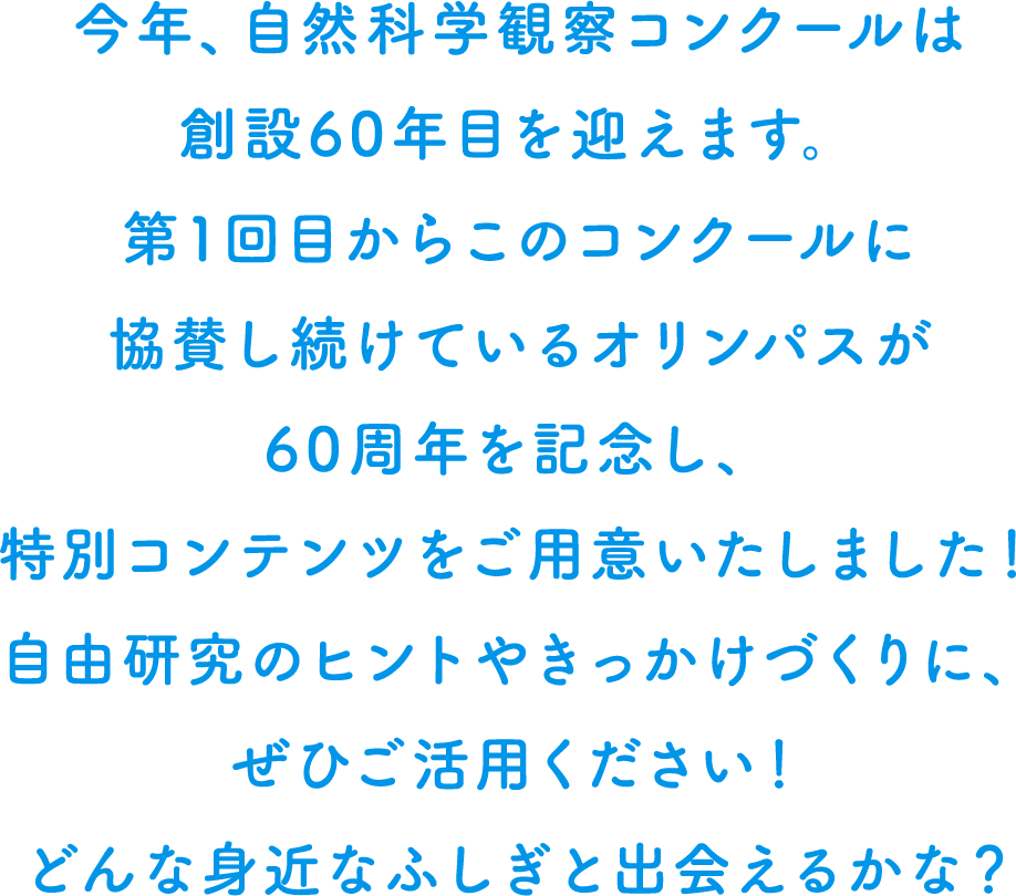 今年、自然科学観察コンクールは創設60年目を迎えます。そこで、60周年を記念して、自由研究のヒントやきっかけとなる特別コンテンツを用意しました。どんな身近な不思議と出会えるかな？ ぜひご活用ください！