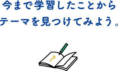 今まで学習したことからテーマを見つけてみよう。