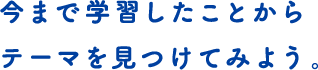 今まで学習したことからテーマを見つけてみよう。