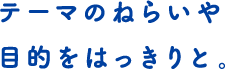 テーマのねらいや目的をはっきりと。