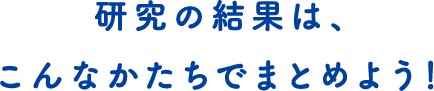 研究の結果は、こんなかたちでまとめよう！