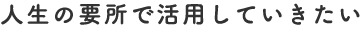 人生の要所で活用していきたい