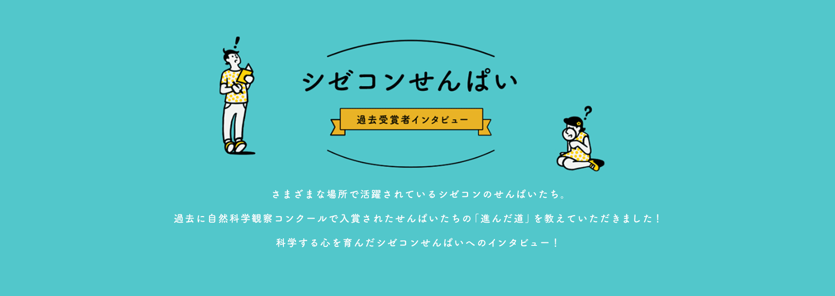 シゼコンせんぱい 過去受賞者インタビュー　さまざまな場所で活躍されているシゼコンのせんぱいたち。過去に自然科学観察コンクールで入賞されたせんぱいたちの「進んだ道」教えていただきました！科学する心を育んだシゼコンせんぱいへのインタビュー！