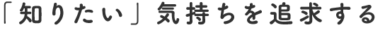 「知りたい」気持ちを追求する